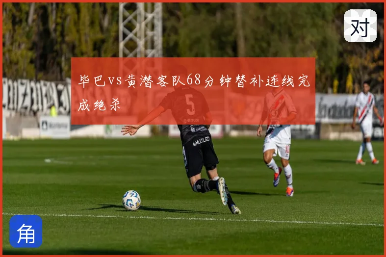 毕巴vs黄潜客队68分钟替补连线完成绝杀